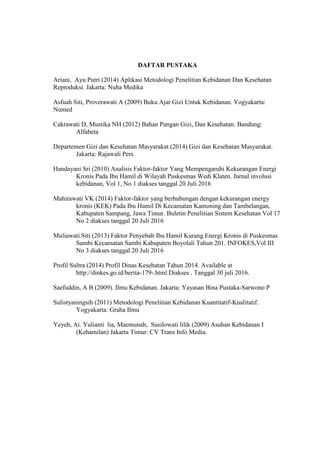DAFTAR PUSTAKA
Ariani, Ayu Putri (2014) Aplikasi Metodologi Penelitian Kebidanan Dan Kesehatan
Reproduksi. Jakarta: Nuha Medika
Asfuah Siti, Proverawati A (2009) Buku Ajar Gizi Untuk Kebidanan. Yogyakarta:
Numed
Cakrawati D, Mustika NH (2012) Bahan Pangan Gizi, Dan Kesehatan. Bandung:
Alfabeta
Departemen Gizi dan Kesehatan Masyarakat (2014) Gizi dan Kesehatan Masyarakat.
Jakarta: Rajawali Pers
Handayani Sri (2010) Analisis Faktor-faktor Yang Mempengaruhi Kekurangan Energi
Kronis Pada Ibu Hamil di Wilayah Puskesmas Wedi Klaten. Jurnal involusi
kebidanan, Vol 1, No 1 diakses tanggal 20 Juli 2016
Mahirawati VK (2014) Faktor-faktor yang berhubungan dengan kekurangan energy
kronis (KEK) Pada Ibu Hamil Di Kecamatan Kamoning dan Tambelangan,
Kabupaten Sampang, Jawa Timur. Buletin Penelitian Sistem Kesehatan Vol 17
No 2 diakses tanggal 20 Juli 2016
Muliawati Siti (2013) Faktor Penyebab Ibu Hamil Kurang Energi Kronis di Puskesmas
Sambi Kecamatan Sambi Kabupaten Boyolali Tahun 201. INFOKES,Vol III
No 3 diakses tanggal 20 Juli 2016
Profil Sultra (2014) Profil Dinas Kesehatan Tahun 2014. Available at
http://dinkes.go.id/berita-179-.html.Diakses . Tanggal 30 juli 2016.
Saefuddin, A B (2009). Ilmu Kebidanan. Jakarta: Yayasan Bina Pustaka-Sarwono P
Sulistyaningsih (2011) Metodologi Penelitian Kebidanan Kuantitatif-Kualitatif.
Yogyakarta: Graha Ilmu
Yeyeh, Ai. Yulianti lia, Maemunah, Susilowati lilik (2009) Asuhan Kebidanan I
(Kehamilan) Jakarta Timur: CV Trans Info Media.
 