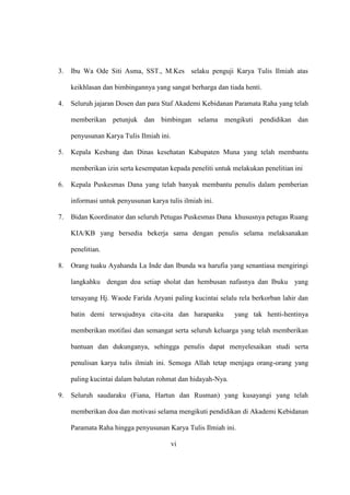3. Ibu Wa Ode Siti Asma, SST., M.Kes selaku penguji Karya Tulis Ilmiah atas
keikhlasan dan bimbingannya yang sangat berharga dan tiada henti.
4. Seluruh jajaran Dosen dan para Staf Akademi Kebidanan Paramata Raha yang telah
memberikan petunjuk dan bimbingan selama mengikuti pendidikan dan
penyusunan Karya Tulis Ilmiah ini.
5. Kepala Kesbang dan Dinas kesehatan Kabupaten Muna yang telah membantu
memberikan izin serta kesempatan kepada peneliti untuk melakukan penelitian ini
6. Kepala Puskesmas Dana yang telah banyak membantu penulis dalam pemberian
informasi untuk penyusunan karya tulis ilmiah ini.
7. Bidan Koordinator dan seluruh Petugas Puskesmas Dana khususnya petugas Ruang
KIA/KB yang bersedia bekerja sama dengan penulis selama melaksanakan
penelitian.
8. Orang tuaku Ayahanda La Inde dan Ibunda wa harufia yang senantiasa mengiringi
langkahku dengan doa setiap sholat dan hembusan nafasnya dan Ibuku yang
tersayang Hj. Waode Farida Aryani paling kucintai selalu rela berkorban lahir dan
batin demi terwujudnya cita-cita dan harapanku yang tak henti-hentinya
memberikan motifasi dan semangat serta seluruh keluarga yang telah memberikan
bantuan dan dukunganya, sehingga penulis dapat menyelesaikan studi serta
penulisan karya tulis ilmiah ini. Semoga Allah tetap menjaga orang-orang yang
paling kucintai dalam balutan rohmat dan hidayah-Nya.
9. Seluruh saudaraku (Fiana, Hartun dan Rusman) yang kusayangi yang telah
memberikan doa dan motivasi selama mengikuti pendidikan di Akademi Kebidanan
Paramata Raha hingga penyusunan Karya Tulis Ilmiah ini.
vi
 