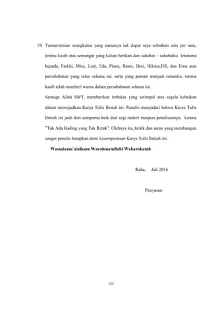 10. Teman-teman seangkatan yang namanya tak dapat saya sebutkan satu per satu,
terima kasih atas semangat yang kalian berikan dan sahabat – sahabatku terutama
kepada, Fatkhi, Mira, Liati, Eda, Piana, Rasni, Desi, Hikma,Fifi, dan Erna atas
persahabatan yang tulus selama ini, serta yang pernah menjadi temanku, terima
kasih telah memberi warna dalam persahabatan selama ini.
Semoga Allah SWT, memberikan imbalan yang setimpal atas segala kebaikan
dalam mewujudkan Karya Tulis Ilmiah ini. Penulis menyadari bahwa Karya Tulis
Ilmiah ini jauh dari sempurna baik dari segi materi maupun penulisannya, karena
”Tak Ada Gading yang Tak Retak”. Olehnya itu, kritik dan saran yang membangun
sangat penulis harapkan demi kesempurnaan Karya Tulis Ilmiah ini.
Wassalamu`alaikum Warohmatullohi Wabarokatuh
Raha, Juli 2016
Penyusun
vii
 