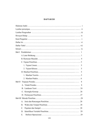 DAFTAR ISI
Halaman Judul………………………………………………………………………….. i
Lembar persetujua............................................................................................... .......… ii
Lembar Pengesahan ……………………………………….………………………….. iii
Riwayat Hidup .................................................................................................... …….. iv
Kata Pengantar .................................................................................................... ……. . v
Daftar Isi………………………………………………………………………………. vi
Daftar Tabel ........................................................................................................ …….. vii
Intisari………...……………………………………………………………………….. ix
Bab I Pendahuluan ............................................................................................ ……. 1
A. Latar Belakang……………………………………………………………… 1
B. Rumusan Masalah………………………………………………………….. 4
C. Tujuan Penelitian…………………………………………………………… 5
1. Tujuan Umum................................................................................ …… 5
2. Tujuan Khusus ............................................................................... …… 5
D. Manfaat Penelitian.............................................................................. …… 5
1. Manfaat Teoritis…………………………………………………………. 5
2. Manfaat Praktis…………………………………………..……………… 6
Bab II Tinjauan Pustaka.................................................................................... …… 8
A. Telaah Pustaka…………………………………………………………… 8
B. Landasan Teori…………………………………………………………… 24
C. Kerangka Konsep………………………………………………………… 26
D. Pertanyaan Penelitian…………………………………………………….. 27
Bab III Metode Penelitan………………………………………………………………28
A. Jenis dan Rancangan Penelitian………………………………………….. 28
B. Waktu dan Tempat Penelitian……………………………………………. 28
C. Populasi dan Sampel…………………………………………………...... 28
D. Identifikasi Variabel Penelitian……………………………………….… 29
E. Definisi Operasional…………………………………………………….. 29
viii
 