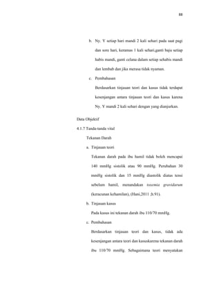 88
b. Ny. Y setiap hari mandi 2 kali sehari pada saat pagi
dan sore hari, keramas 1 kali sehari,ganti baju setiap
habis mandi, ganti celana dalam setiap sehabis mandi
dan lembab dan jika merasa tidak nyaman.
c. Pembahasan
Berdasarkan tinjauan teori dan kasus tidak terdapat
kesenjangan antara tinjauan teori dan kasus karena
Ny. Y mandi 2 kali sehari dengan yang dianjurkan.
Data Objektif
4.1.7 Tanda-tanda vital
Tekanan Darah
a. Tinjauan teori
Tekanan darah pada ibu hamil tidak boleh mencapai
140 mmHg sistolik atau 90 mmHg. Perubahan 30
mmHg sistolik dan 15 mmHg diastolik diatas tensi
sebelum hamil, menandakan toxemia gravidarum
(keracunan kehamilan), (Hani,2011 ;h.91).
b. Tinjauan kasus
Pada kasus ini tekanan darah ibu 110/70 mmHg.
c. Pembahasan
Berdasarkan tinjauan teori dan kasus, tidak ada
kesenjangan antara teori dan kasuskarena tekanan darah
ibu 110/70 mmHg. Sebagaimana teori menyatakan
 