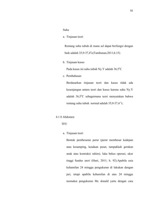91
Suhu
a. Tinjauan teori
Rentang suhu tubuh di mana sel dapat berfungsi dengan
baik adalah 35,9-37,4o
c(Tambunan,2011;h.15).
b. Tinjauan kasus
Pada kasus ini suhu tubuh Ny.Y adalah 36,5o
C
c. Pembahasan
Berdasarkan tinjauan teori dan kasus tidak ada
kesenjangan antara teori dan kasus karena suhu Ny.Y
adalah 36,5o
C sebagaimana teori menyatakan bahwa
rentang suhu tubuh normal adalah 35,9-37,4 o
c.
4.1.8 Abdomen
TFU
a. Tinjauan teori
Bentuk pembesaran perut (perut membesar kedepan
atau kesamping, keadaan pusat, tampakkah gerakan
anak atau kontraksi rahim), luka bekas operasi, ukur
tinggi fundus uteri (Hani, 2011; h. 92).Apabila usia
kehamilan 24 minggu pengukuran di lakukan dengan
jari, tetapi apabila kehamilan di atas 24 minggu
memakai pengukuran Mc donald yaitu dengan cara
 