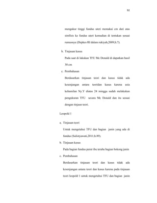 92
mengukur tinggi fundus uteri memakai cm dari atas
simfisis ke fundus uteri kemudian di tentukan sesuai
rumusnya (Depkes RI dalam rukiyah,2009;h.7).
b. Tinjauan kasus
Pada saat di lakukan TFU Mc Donald di dapatkan hasil
30 cm
c. Pembahasan
Berdasarkan tinjauan teori dan kasus tidak ada
kesenjangan antara teoridan kasus karena usia
kehamilan Ny.Y diatas 24 minggu sudah melakukan
pengukuran TFU secara Mc Donald dan itu sesuai
dengan tinjaun teori.
Leopold 1
a. Tinjauan teori
Untuk mengetahui TFU dan bagian janin yang ada di
fundus (Sulistyawati,2011;h.89).
b. Tinjauan kasus
Pada bagian fundus perut ibu teraba bagian bokong janin
c. Pembahasan
Berdasarkan tinjauan teori dan kasus tidak ada
kesenjangan antara teori dan kasus karena pada tinjauan
teori leopold 1 untuk mengetahui TFU dan bagian janin
 