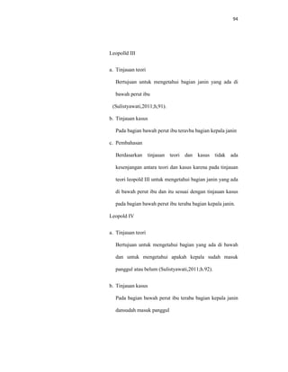 94
Leopolld III
a. Tinjauan teori
Bertujuan untuk mengetahui bagian janin yang ada di
bawah perut ibu
(Sulistyawati,2011;h,91).
b. Tinjauan kasus
Pada bagian bawah perut ibu teravba bagian kepala janin
c. Pembahasan
Berdasarkan tinjauan teori dan kasus tidak ada
kesenjangan antara teori dan kasus karena pada tinjauan
teori leopold III untuk mengetahui bagian janin yang ada
di bawah perut ibu dan itu sesuai dengan tinjauan kasus
pada bagian bawah perut ibu teraba bagian kepala janin.
Leopold IV
a. Tinjauan teori
Bertujuan untuk mengetahui bagian yang ada di bawah
dan untuk mengetahui apakah kepala sudah masuk
panggul atau belum (Sulistyawati,2011;h.92).
b. Tinjauan kasus
Pada bagian bawah perut ibu teraba bagian kepala janin
dansudah masuk panggul
 