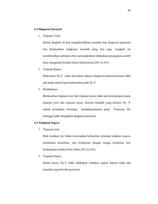 96
4.3 Diagnosa Potensial
1. Tinjauan Teori
Dalam langkah ini kita mengidentifikasi masalah atau diagnosis potensial
lain berdasarkan rangkaian masalah yang lain juga. Langkah ini
membutuhkan antisipasi,bila memungkinkan dilakukan pencegahan,sambil
terus mengamati kondisi klien (Sulistyawati,2011;h.181).
2. Tinjauan Kasus
Pada kasus Ny.Y tidak ditemukan adanya diagnosa potensial karena tidak
ada tanda-tanda kegawatdaruratan pada Ny.Y
3. Pembahasan
Berdasarkan tinjauan teori dan tinjauan kasus tidak ada kesenjangan antara
tinjauan teori dan tinjauan kasus. Karena masalah yang dialami Ny. Y
adalah perubahan fisiologis ketidaknyamanan pada Trimester III,
sehingga tidak ditegakkan diagnose potensial.
4.4 Tindakan Segera
1. Tinjauan teori
Pada tindakan ini, bidan menetapkan kebutuhan terhadap tindakan segera,
melakukan konsultasi, dan kolaborasi dengan tenaga kesehatan lain
berdasarkan kondisi klien (Hani,2011;h.101).
2. Tinjauan Kasus
Dalam kasus Ny.Y tidak dilakukan tindakan segera karena tidak ada
masalah yang bersifat potensial.
 