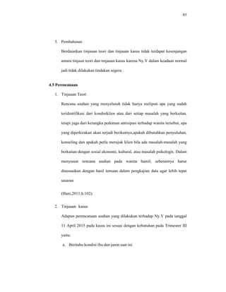 97
3. Pembahasan
Berdasarkan tinjauan teori dan tinjauan kasus tidak terdapat kesenjangan
antara tinjaun teori dan tinjauan kasus karena Ny.Y dalam keadaan normal
jadi tidak dilakukan tindakan segera.
4.5 Perencanaan
1. Tinjauan Teori
Rencana asuhan yang menyeluruh tidak hanya meliputi apa yang sudah
teridentifikasi dari kondisiklien atau dari setiap masalah yang berkaitan,
tetapi juga dari kerangka pedoman antisipasi terhadap wanita tersebut, apa
yang diperkirakan akan terjadi berikutnya,apakah dibutuhkan penyuluhan,
konseling dan apakah perlu merujuk klien bila ada masalah-masalah yang
berkaitan dengan sosial ekonomi, kultural, atau masalah psikologis. Dalam
menyusun rencana asuhan pada wanita hamil, sebenarnya harus
disesuaikan dengan hasil temuan dalam pengkajian data agar lebih tepat
sasaran
(Hani,2011;h.102).
2. Tinjauan kasus
Adapun perencanaan asuhan yang dilakukan terhadap Ny.Y pada tanggal
11 April 2015 pada kasus ini sesuai dengan kebutuhan pada Trimester III
yaitu:
a. Beritahu kondisi ibu dan janin saat ini
 