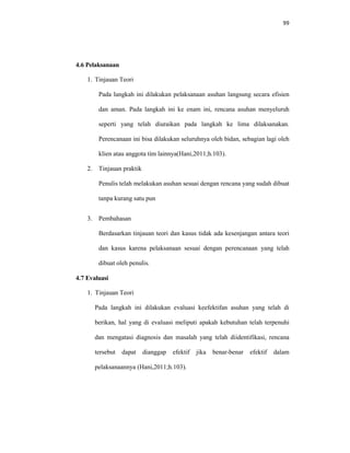 99
4.6 Pelaksanaan
1. Tinjauan Teori
Pada langkah ini dilakukan pelaksanaan asuhan langsung secara efisien
dan aman. Pada langkah ini ke enam ini, rencana asuhan menyeluruh
seperti yang telah diuraikan pada langkah ke lima dilaksanakan.
Perencanaan ini bisa dilakukan seluruhnya oleh bidan, sebagian lagi oleh
klien atau anggota tim lainnya(Hani,2011;h.103).
2. Tinjauan praktik
Penulis telah melakukan asuhan sesuai dengan rencana yang sudah dibuat
tanpa kurang satu pun
3. Pembahasan
Berdasarkan tinjauan teori dan kasus tidak ada kesenjangan antara teori
dan kasus karena pelaksanaan sesuai dengan perencanaan yang telah
dibuat oleh penulis.
4.7 Evaluasi
1. Tinjauan Teori
Pada langkah ini dilakukan evaluasi keefektifan asuhan yang telah di
berikan, hal yang di evaluasi meliputi apakah kebutuhan telah terpenuhi
dan mengatasi diagnosis dan masalah yang telah diidentifikasi, rencana
tersebut dapat dianggap efektif jika benar-benar efektif dalam
pelaksanaannya (Hani,2011;h.103).
 