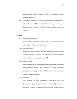102
ketidaknyamanan pada Trimester III Di BPS Sulistiyani Bandar
Lampung Tahun 2015.
5.1.7 Penulis dapat mengevaluasi tindakan yang telah dilakukan terhadap Ny.
Y Umur 22 tahun GIP0A0 Usia kehamilan 35 minggu 1 hari dengan
ketidaknyamanan Trimester III diBPS Sulistiyani Bandar Lampung
Tahun 2015.
5.2 Saran
5.2.1 Bagi institusi pendidikan
Hasil penelitian diharapkan dapat menjadi dokumen dan bahan
perbandingan untuk penelitian selanjutnya.
5.2.2 Bagi lahan praktek
Penulisan ini diharapkan dapat dijadikan gambaran informasi sehingga
dapat meningkatkan manajemen asuhan kebidanan terhadap ibu hamil
dengan ketidaknyamanan pada Trimester III.
5.2.3 Bagi masyarakat
Penulis mengharapkan dapat meningkatkan pengetahuan masyarakat
tentang ketidaknyamanan pada Trimester III dan bagaimana
penanganannya sehingga resiko ketidaknyamanan pada kehamilan
Trimester III dapat berkurang.
5.2.4 Bagi pasien
Hasil penelitian ini dapat memberikan pengetahuan pada klien
khususnya tentang ketidaknyamanan Trimester III dan dapat menambah
pengalaman mengenai penanganan ibu hamil tentang ketidaknyamanan
 