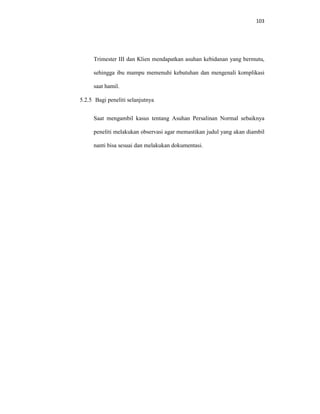 103
Trimester III dan Klien mendapatkan asuhan kebidanan yang bermutu,
sehingga ibu mampu memenuhi kebutuhan dan mengenali komplikasi
saat hamil.
5.2.5 Bagi peneliti selanjutnya
Saat mengambil kasus tentang Asuhan Persalinan Normal sebaiknya
peneliti melakukan observasi agar memastikan judul yang akan diambil
nanti bisa sesuai dan melakukan dokumentasi.
 