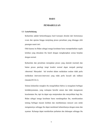1
BAB I
PENDAHULUAN
1.1 Latarbelakang
Kehamilan adalah berkembangnya hasil konsepsi dimulai dari bertemunya
ovum dan sperma hingga menjelang proses persalinan yang ditunggu oleh
pasangan suami istri.
Oleh karena itu Bidan sebagai tenaga kesehatan harus memperhatikan segala
keluhan yang dirasakan ibu hamil dengan mengharapkan semua berjalan
dengan normal.
Kehamilan dan persalinan merupakan proses yang alamiah (normal) dan
bukan proses patologi tetapi kondisi normal dapat menjadi patologi
/abnormal. Menyadari hal tersebut dalam melakukan asuhan tidak perlu
melakukan intervensi-intervensi yang tidak perlu kecuali ada indikasi
(Jannah,2012;h.1).
Selama kehamilan mungkin ibu mengeluhkan bahwa ia mengalami berbagai
ketidaknyamanan, yang walaupun bersifat umum dan tidak mengancam
keselamatan ibu, tapi itu dapat saja menjemukan dan menyulitkan bagi ibu.
Bidan sebagai tenaga kesehatan harus mendengarkan ibu, membicarakan
tentang berbagai macam keluhan dan membantunya mencari cara untuk
mengatasinya sehingga ibu dapat menikmati kehamilannya dengan aman dan
nyaman. Keluarga dapat memberikan perhatian dan dukungan sehingga ibu
1
 