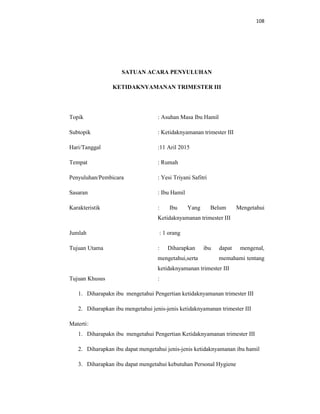 108
SATUAN ACARA PENYULUHAN
KETIDAKNYAMANAN TRIMESTER III
Topik : Asuhan Masa Ibu Hamil
Subtopik : Ketidaknyamanan trimester III
Hari/Tanggal :11 Aril 2015
Tempat : Rumah
Penyuluhan/Pembicara : Yesi Triyani Safitri
Sasaran : Ibu Hamil
Karakteristik : Ibu Yang Belum Mengetahui
Ketidaknyamanan trimester III
Jumlah : 1 orang
Tujuan Utama : Diharapkan ibu dapat mengenal,
mengetahui,serta memahami tentang
ketidaknyamanan trimester III
Tujuan Khusus :
1. Diharapakn ibu mengetahui Pengertian ketidaknyamanan trimester III
2. Diharapkan ibu mengetahui jenis-jenis ketidaknyamanan trimester III
Materti:
1. Diharapakn ibu mengetahui Pengertian Ketidaknyamanan trimester III
2. Diharapkan ibu dapat mengetahui jenis-jenis ketidaknyamanan ibu hamil
3. Diharapkan ibu dapat mengetahui kebutuhan Personal Hygiene
 