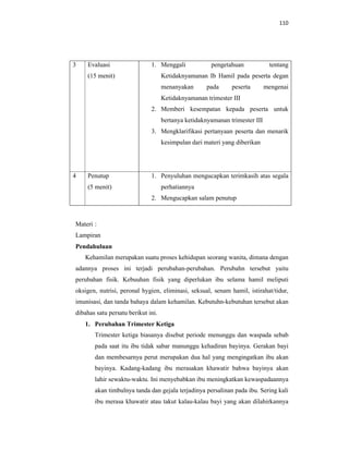 110
3 Evaluasi
(15 menit)
1. Menggali pengetahuan tentang
Ketidaknyamanan Ib Hamil pada peserta degan
menanyakan pada peserta mengenai
Ketidaknyamanan trimester III
2. Memberi kesempatan kepada peserta untuk
bertanya ketidaknyamanan trimester III
3. Mengklarifikasi pertanyaan peserta dan menarik
kesimpulan dari materi yang diberikan
4 Penutup
(5 menit)
1. Penyuluhan mengucapkan terimkasih atas segala
perhatiannya
2. Mengucapkan salam penutup
Materi :
Lampiran
Pendahuluan
Kehamilan merupakan suatu proses kehidupan seorang wanita, dimana dengan
adannya proses ini terjadi perubahan-perubahan. Perubahn tersebut yaitu
perubahan fisik. Kebuuhan fisik yang diperlukan ibu selama hamil meliputi
oksigen, nutrisi, peronal hygien, eliminasi, seksual, senam hamil, istirahat/tidur,
imunisasi, dan tanda bahaya dalam kehamilan. Kebutuhn-kebutuhan tersebut akan
dibahas satu persatu berikut ini.
1. Perubahan Trimester Ketiga
Trimester ketiga biasanya disebut periode menunggu dan waspada sebab
pada saat itu ibu tidak sabar manunggu kehadiran bayinya. Gerakan bayi
dan membesarnya perut merupakan dua hal yang mengingatkan ibu akan
bayinya. Kadang-kadang ibu merasakan khawatir bahwa bayinya akan
lahir sewaktu-waktu. Ini menyebabkan ibu meningkatkan kewaspadaannya
akan timbulnya tanda dan gejala terjadinya persalinan pada ibu. Sering kali
ibu merasa khawatir atau takut kalau-kalau bayi yang akan dilahirkannya
 