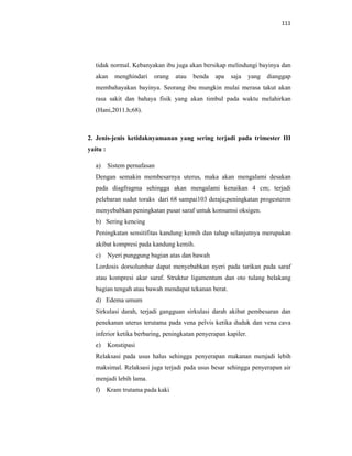 111
tidak normal. Kebanyakan ibu juga akan bersikap melindungi bayinya dan
akan menghindari orang atau benda apa saja yang dianggap
membahayakan bayinya. Seorang ibu mungkin mulai merasa takut akan
rasa sakit dan bahaya fisik yang akan timbul pada waktu melahirkan
(Hani,2011.h;68).
2. Jenis-jenis ketidaknyamanan yang sering terjadi pada trimester III
yaitu :
a) Sistem pernafasan
Dengan semakin membesarnya uterus, maka akan mengalami desakan
pada diagfragma sehingga akan mengalami kenaikan 4 cm; terjadi
pelebaran sudut toraks dari 68 sampai103 deraja;peningkatan progesteron
menyebabkan peningkatan pusat saraf untuk konsumsi oksigen.
b) Sering kencing
Peningkatan sensitifitas kandung kemih dan tahap selanjutnya merupakan
akibat kompresi pada kandung kemih.
c) Nyeri punggung bagian atas dan bawah
Lordosis dorsolumbar dapat menyebabkan nyeri pada tarikan pada saraf
atau kompresi akar saraf. Struktur ligamentum dan oto tulang belakang
bagian tengah atau bawah mendapat tekanan berat.
d) Edema umum
Sirkulasi darah, terjadi gangguan sirkulasi darah akibat pembesaran dan
penekanan uterus terutama pada vena pelvis ketika duduk dan vena cava
inferior ketika berbaring, peningkatan penyerapan kapiler.
e) Konstipasi
Relaksasi pada usus halus sehingga penyerapan makanan menjadi lebih
maksimal. Relaksasi juga terjadi pada usus besar sehingga penyerapan air
menjadi lebih lama.
f) Kram trutama pada kaki
 