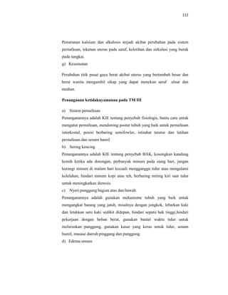 112
Penurunan kalsium dan alkalosis terjadi akibat perubahan pada sistem
pernafasan, tekanan uterus pada saraf, keletihan dan sirkulasi yang buruk
pada tungkai.
g) Kesemutan
Perubahan titik pusat gaya berat akibat uterus yang bertambah besar dan
berat wanita mengambil sikap yang dapat menekan saraf ulnar dan
median.
Penanganan ketidaknyamanan pada TM III
a) Sistem pernafasan
Penanganannya adalah KIE tentang penyebab fisiologis, bantu cara untuk
mengatur pernafasan, mendorong postur tubuh yang baik untuk pernafasan
interkostal, posisi berbaring semifowler, istirahat teratur dan latihan
pernafasan dan senam hamil.
b) Sering kencing
Penanganannya adalah KIE tentang penyebab BAK, kosongkan kandung
kemih ketika ada dorongan, perbanyak minum pada siang hari, jangan
kurangi minum di malam hari kecuali mengganggu tidur atau mengalami
kelelahan, hindari minum kopi atau teh, berbaring miring kiri saat tidur
untuk meningkatkan dieresis.
c) Nyeri punggung bagian atas dan bawah
Penanganannya adalah gunakan mekanisme tubuh yang baik untuk
mengangkat barang yang jatuh, misalnya dengan jongkok, lebarkan kaki
dan letakkan satu kaki sedikit didepan, hindari sepatu hak tinggi,hindari
pekerjaan dengan beban berat, gunakan bantal waktu tidur untuk
meluruskan punggung, gunakan kasur yang keras untuk tidur, senam
hamil, masase daerah pinggang dan punggung.
d) Edema umum
 