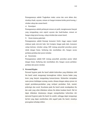 113
Penanganannya adalah Tingkatkan intake cairan dan serat dalam diet,
misalnya buah, sayuran, minum air hangat terutama ketika perut kosong, i
stirahat cukup dan senam hamil.
e) Konstipasi
Penanganannya adalah perbanyak minum air putih, mengkonsumsi banyak
yang mengandung serat seperti sayuran dan buah-buahan, minum air
hangat selagi perut kosong, cukup istirahat dan senam hamil.
f) Kram trutama pada kaki
Penanganannya adalah Kurangi konsumsi fosfor tinggi supaya terjadi
relaksasi pada otot-otot kaki, beri kompres hangat pada kaki, konsumsi
cukup kalsium, istirahat cukup, KIE tentang penyebab posisikan postur
tubuh dengan benar, berbaring dan merebahkan diri, bangun secara
perlahan-perlahan dari posisi istirahat.
g) Kesemutan
Penanganannya adalah KIE tentang penyebab, posisikan postur tubuh
dengan benar, berbaring dan merebahkan diri, bangun secara perlahan-
perlahan dari posisi istirahat.
3. Personal Hygien
Personal hygiene pada ibu hamil adalah kebersihan yang dilakukan oleh
ibu hamil untuk mengurangi kemungkinan infeksi, karena badan yang
kotor yang banyak mengandung kuman-kuman. Kehamilan merupakan
suatu proses kehidupan seorang wanita, dimana dengan adanya proses ini
terjadi perubahan-perubahan yang meliputi perubahan fisik, mental,
psikologis dan sosial. Kesehatan pada ibu hamil untuk mendapatkan ibu
dan anak yang sehat dilakukan selama ibu dalam keadaan hamil. Hal ini
dapat dilakukan diantaranya dengan memperhatikan kebersihan diri
(personal hygiens) pada ibu hamil itu sendiri, sehingga dapat mengurangi
hal-hal yang dapat memberikan efek negatif pada ibu hamil, misalnya
pencegahan terhadap infeksi.
 