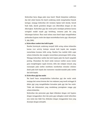 114
Kebersihan harus dijaga pada masa hamil. Mandi dianjurkan sedikitnya
dua kali sehari karena ibu hamil cenderung untuk mengeluarkan banyak
keringat, menjaga kebersihan diri terutama lipatan kulit (ketiak, bawah
buah dada, daerah genetalia) dengan cara dibersihkan dengan air dan
dikeringkan. Kebersihan gigi dan mulut perlu mendapat perhatian karena
seringkali mudah terjadi gigi berlubang, terutama pada ibu yang
kekurangan kalsium. Rasa mual selama masa hamil dapat mengakibatkan
perburukan hygiene mulut dan dapat menimbulkan karies gigi. (Kusmiyati
Y, dkk.2008)
a. Kebersihan rambut dan kulit kepala
Rambut berminyak cenderung menjadi lebih sering selama kehamilan
karena over activity kelenjar minyak kulit kepala dan mungkin
memerlukan keramas lebih sering. Rambut bisa tumbuh lebih cepat
selama kehamilan dan mungkin memerlukan pemotongan lebih sering.
Menjaga kebersihan rambut dan kulit kepala pada ibu hamil sangatlah
penting. Disarankan ibu hamil untuk mencuci rambut secara teratur
guna menghilangkan segala kotoran, debu dan endapan minyak yang
menumpuk pada rambut membantu memberikan stimulasi sirkulasi
darah pada kulit kepala dan memonitor masalah-masalah pada rambut
dan kulit kepala.
b. Kebersihan gigi dan mulut
Ibu hamil harus memperhatikan kebersihan gigi dan mulut untuk
menjaga dari semua kotoran dari sisa makanan yang masih tertinggal di
dalam gigi yang mengakibatkan kerusakan pada gigi dan bau mulut.
Tidak ada dokumentasi yang mendukung peningkatan rongga gigi
selama kehamilan.
Kebersihan dan perawatan gigi dapat dilakukan dengan oral hygiens
dengan menggunakan sikat dan pasta gigi sedangkan untuk kebersihan
area mulut dan lidah bisa dilakukan dengan menggunakan kasa yang
dicampur dengan antiseptik.
 