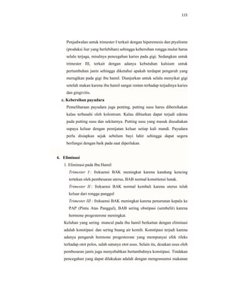 115
Penjadwalan untuk trimester I terkait dengan hiperemesis dan ptyalisme
(produksi liur yang berlebihan) sehingga kebersihan rongga mulut harus
selalu terjaga, misalnya pencegahan karies pada gigi. Sedangkan untuk
trimester III, terkait dengan adanya kebutuhan kalsium untuk
pertumbuhan janin sehingga diketahui apakah terdapat pengaruh yang
merugikan pada gigi ibu hamil. Dianjurkan untuk selalu menyikat gigi
setelah makan karena ibu hamil sangat rentan terhadap terjadinya karies
dan gingivitis.
c. Kebersihan payudara
Pemeliharaan payudara juga penting, putting susu harus dibersihakan
kalau terbasahi oleh kolostrum. Kalau dibiarkan dapat terjadi edema
pada putting susu dan sekitarnya. Putting susu yang masuk diusahakan
supaya keluar dengan pemijatan keluar setiap kali mandi. Payudara
perlu disiapkan sejak sebelum bayi lahir sehingga dapat segera
berfungsi dengan baik pada saat diperlukan.
4. Eliminasi
1. Eliminasi pada Ibu Hamil
Trimester I : frekuensi BAK meningkat karena kandung kencing
tertekan oleh pembesaran uterus, BAB normal konstitensi lunak.
Trimester II : frekuensi BAK normal kembali karena uterus telah
keluar dari rongga panggul
Trimester III : frekuensi BAK meningkat karena penurunan kepala ke
PAP (Pintu Atas Panggul), BAB sering obstipasi (sembelit) karena
hormone progesterone meningkat.
Keluhan yang sering muncul pada ibu hamil berkaitan dengan eliminasi
adalah konstipasi dan sering buang air kemih. Konstipasi terjadi karena
adanya pengaruh hormone progesterone yang mempunyai efek rileks
terhadap otot polos, salah satunya otot usus. Selain itu, desakan usus oleh
pembesaran janin juga menyebabkan bertambahnya konstipasi. Tindakan
pencegahan yang dapat dilakukan adalah dengan mengonsumsi makanan
 
