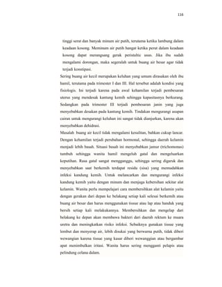116
tinggi serat dan banyak minum air putih, terutama ketika lambung dalam
keadaan kosong. Meminum air putih hangat ketika perut dalam keadaan
kosong dapat merangsang gerak peristaltic usus. Jika ibu sudah
mengalami dorongan, maka segeralah untuk buang air besar agar tidak
terjadi konstipasi.
Sering buang air kecil merupakan keluhan yang umum dirasakan oleh ibu
hamil, terutama pada trimester I dan III. Hal tersebut adalah kondisi yang
fisiologis. Ini terjadi karena pada awal kehamilan terjadi pembesaran
uterus yang mendesak kantung kemih sehingga kapasitasnya berkurang.
Sedangkan pada trimester III terjadi pembesaran janin yang juga
menyebabkan desakan pada kantung kemih. Tindakan mengurangi asupan
cairan untuk mengurangi keluhan ini sangat tidak dianjurkan, karena akan
menyebabkan dehidrasi.
Masalah buang air kecil tidak mengalami kesulitan, bahkan cukup lancar.
Dengan kehamilan terjadi perubahan hormonal, sehingga daerah kelamin
menjadi lebih basah. Situasi basah ini menyebabkan jamur (trichomonas)
tumbuh sehingga wanita hamil mengeluh gatal dan mengeluarkan
keputihan. Rasa gatal sangat mengganggu, sehingga sering digaruk dan
menyebabkan saat berkemih terdapat residu (sisa) yang memudahkan
infeksi kandung kemih. Untuk melancarkan dan mengurangi infeksi
kandung kemih yaitu dengan minum dan menjaga kebersihan sekitar alat
kelamin. Wanita perlu mempelajari cara membersihkan alat kelamin yaitu
dengan gerakan dari depan ke belakang setiap kali selesai berkemih atau
buang air besar dan harus menggunakan tissue atau lap atau handuk yang
bersih setiap kali melakukannya. Membersihkan dan mengelap dari
belakang ke depan akan membawa bakteri dari daerah rektum ke muara
uretra dan meningkatkan risiko infeksi. Sebaiknya gunakan tissue yang
lembut dan menyerap air, lebih disukai yang berwarna putih, tidak diberi
wewangian karena tissue yang kasar diberi wewanggian atau bergambar
apat menimbulkan iritasi. Wanita harus sering mengganti pelapis atau
pelindung celana dalam.
 