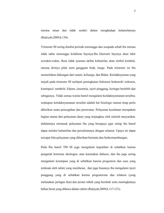 2
merasa aman dan tidak sendiri dalam menghadapi kehamilannya
(Rukiyah,2009;h.134).
Trimester III sering disebut periode menunggu dan waspada sebab ibu merasa
tidak sabar menunggu kelahiran bayinya.Ibu khawatir bayinya akan lahir
sewaktu-waktu. Rasa tidak nyaman akibat kehamilan akan timbul kembali,
merasa dirinya jelek serta gangguan body image. Pada trimester ini ibu
memerlukan dukungan dari suami, keluarga, dan Bidan. Ketidaknyaman yang
terjadi pada trimester III meliputi peningkatan frekuensi berkemih/ nokturia,
konstipasi/ sembelit, Edema ,insomnia, nyeri pinggang, keringat berlebih dan
sebagainya. Tidak semua wanita hamil mengalami ketidaknyamanan tersebut,
walaupun ketidaknyamanan tersebut adalah hal fisiologis namun tetap perlu
diberikan suatu pencegahan dan perawatan. Pelayanan kesehatan merupakan
bagian utama dari pelayanan dasar yang terjangkau oleh seluruh masyarakat,
didalamnya termasuk pelayanan ibu yang berupaya agar setiap ibu hamil
dapat melalui kehamilan dan persalinannya dengan selamat. Upaya ini dapat
tercapai bila pelayanan yang diberikan bermutu dan berkesinambungan.
Pada Ibu hamil TM III juga mengalami keputihan di sebabkan karena
pengaruh hormone ekstrogen, atau karenakan didiasis, dan ibu juga sering
mengalami konstipasi yang di sebabkan karena progestron dan usus yang
terdesak oleh rahim yang membesar, dan juga biasanya ibu mengalami nyeri
punggung yang di sebabkan karena progesterone dan relaksin (yang
melunakan jaringan ikat) dan postur tubuh yang berubah serta meningkatnya
beban berat yang dibawa dalam rahim (Rukiyah,2009;h.117-121).
 