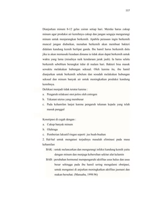 117
Dianjurkan minum 8-12 gelas cairan setiap hari. Mereka harus cukup
minum agar produksi air kemihnya cukup dan jangan sengaja mengurangi
minum untuk menjarangkan berkemih. Apabila perasaan ingin berkemih
muncul jangan diabaikan, menahan berkemih akan membuat bakteri
didalam kandung kemih berlipat ganda. Ibu hamil harus berkemih dulu
jika ia akan memasuki keadaan dimana ia tidak akan dapat berkemih untuk
waktu yang lama (misalnya naik kendaraan jarak jauh). Ia harus selalu
berkemih sebeblum berangkat tidur di malam hari. Bakteri bisa masuk
sewaktu melakukan hubungan seksual. Oleh karena itu, ibu hamil
dianjurkan untuk berkemih sebelum dan sesudah melakukan hubungan
seksual dan minum banyak air untuk meningkatkan produksi kandung
kemihnya.
Defekasi menjadi tidak teratur karena :
a. Pengaruh relaksasi otot polos oleh estrogen
b. Tekanan uterus yang membesar
c. Pada kehamilan lanjut karena pengaruh tekanan kepala yang telah
masuk panggul
Konstipasi di cegah dengan :
a. Cukup banyak minum
b. Olahraga
c. Pemberian laksatif ringan seperti jus buah-buahan
2. Hal-hal untuk mengatasi terjadinya masalah eliminasi pada masa
kehamilan
BAK : untuk melancarkan dan mengurangi infeksi kandung kemih yaitu
dengan minum dan menjaga kebersihan sekitar alat kelamin
BAB : perubahan hormonal mempengaruhi aktifitas usus halus dan usus
besar sehingga pada ibu hamil sering mengalami obstipasi,
untuk mengatasi di anjurkan meningkatkan aktifitas jasmani dan
makan bersehat. (Manuaba, 1998:96)
 