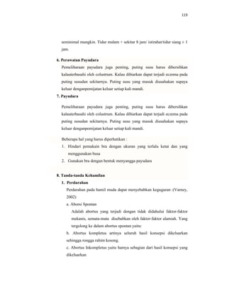 119
seminimal mungkin. Tidur malam + sekitar 8 jam/ istirahat/tidur siang ± 1
jam.
6. Perawatan Payudara
Pemeliharaan payudara juga penting, puting susu harus dibersihkan
kalauterbasahi oleh colustrum. Kalau dibiarkan dapat terjadi eczema pada
puting susudan sekitarnya. Puting susu yang masuk diusahakan supaya
keluar denganpemijatan keluar setiap kali mandi.
7. Payudara
Pemeliharaan payudara juga penting, puting susu harus dibersihkan
kalauterbasahi oleh colustrum. Kalau dibiarkan dapat terjadi eczema pada
puting susudan sekitarnya. Puting susu yang masuk diusahakan supaya
keluar denganpemijatan keluar setiap kali mandi.
Beberapa hal yang harus diperhatikan :
1. Hindari pemakain bra dengan ukuran yang terlalu ketat dan yang
menggunakan busa
2. Gunakan bra dengan bentuk menyangga payudara
8. Tanda-tanda Kehamilan
1. Perdarahan
Perdarahan pada hamil muda dapat menyebabkan keguguran :(Varney,
2002)
a. Aborsi Spontan
Adalah abortus yang terjadi dengan tidak didahului faktor-faktor
mekanis, semata-mata disebabkan oleh faktor-faktor alamiah. Yang
tergolong ke dalam abortus spontan yaitu:
b. Abortus kompletus artinya seluruh hasil konsepsi dikeluarkan
sehingga rongga rahim kosong.
c. Abortus Inkompletus yaitu hamya sebagian dari hasil konsepsi yang
dikeluarkan
 
