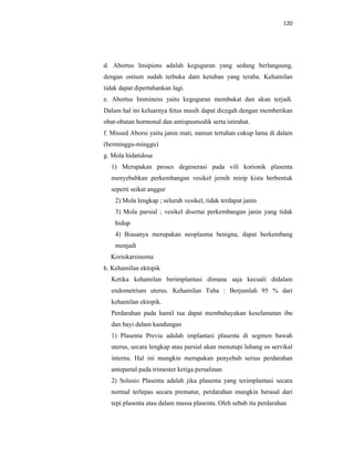 120
d. Abortus Insipiens adalah keguguran yang sedang berlangsung,
dengan ostium sudah terbuka dam ketuban yang teraba. Kehamilan
tidak dapat dipertahankan lagi.
e. Abortus Imminens yaitu keguguran membakat dan akan terjadi.
Dalam hal ini keluarnya fetus masih dapat dicegah dengan memberikan
obat-obatan hormonal dan antispasmodik serta istirahat.
f. Missed Aborsi yaitu janin mati, namun tertahan cukup lama di dalam
(berminggu-minggu)
g. Mola hidatidosa
1) Merupakan proses degenerasi pada vili korionik plasenta
menyebabkan perkembangan vesikel jernih mirip kista berbentuk
seperti seikat anggur
2) Mola lengkap ; seluruh vesikel, tidak terdapat janin
3) Mola parsial ; vesikel disertai perkembangan janin yang tidak
hidup
4) Biasanya merupakan neoplasma benigna, dapat berkembang
menjadi
Koriokarsinoma
h. Kehamilan ektopik
Ketika kehamilan berimplantasi dimana saja kecuali didalam
endometrium uterus. Kehamilan Tuba : Berjumlah 95 % dari
kehamilan ektopik.
Perdarahan pada hamil tua dapat membahayakan keselamatan ibu
dan bayi dalam kandungan
1) Plasenta Previa adalah implantasi plasenta di segmen bawah
uterus, secara lengkap atau parsial akan menutupi lubang os servikal
interna. Hal ini mungkin merupakan penyebab serius perdarahan
antepartal pada trimester ketiga persalinan
2) Solusio Plasenta adalah jika plasenta yang terimplantasi secara
normal terlepas secara prematur, perdarahan mungkin berasal dari
tepi plasenta atau dalam massa plasenta. Oleh sebab itu perdarahan
 