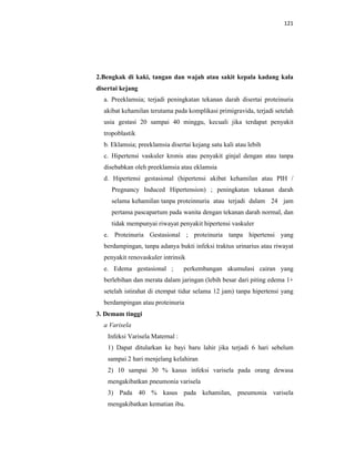 121
2.Bengkak di kaki, tangan dan wajah atau sakit kepala kadang kala
disertai kejang
a. Preeklamsia; terjadi peningkatan tekanan darah disertai proteinuria
akibat kehamilan terutama pada komplikasi primigravida, terjadi setelah
usia gestasi 20 sampai 40 minggu, kecuali jika terdapat penyakit
tropoblastik
b. Eklamsia; preeklamsia disertai kejang satu kali atau lebih
c. Hipertensi vaskuler kronis atau penyakit ginjal dengan atau tanpa
disebabkan oleh preeklamsia atau eklamsia
d. Hipertensi gestasional (hipertensi akibat kehamilan atau PIH /
Pregnancy Induced Hipertension) ; peningkatan tekanan darah
selama kehamilan tanpa proteinnuria atau terjadi dalam 24 jam
pertama pascapartum pada wanita dengan tekanan darah normal, dan
tidak mempunyai riwayat penyakit hipertensi vaskuler
e. Proteinuria Gestasional ; proteinuria tanpa hipertensi yang
berdampingan, tanpa adanya bukti infeksi traktus urinarius atau riwayat
penyakit renovaskuler intrinsik
e. Edema gestasional ; perkembangan akumulasi cairan yang
berlebihan dan merata dalam jaringan (lebih besar dari piting edema 1+
setelah istirahat di etempat tidur selama 12 jam) tanpa hipertensi yang
berdampingan atau proteinuria
3. Demam tinggi
a Varisela
Infeksi Varisela Maternal :
1) Dapat ditularkan ke bayi baru lahir jika terjadi 6 hari sebelum
sampai 2 hari menjelang kelahiran
2) 10 sampai 30 % kasus infeksi varisela pada orang dewasa
mengakibatkan pneumonia varisela
3) Pada 40 % kasus pada kehamilan, pneumonia varisela
mengakibatkan kematian ibu.
 