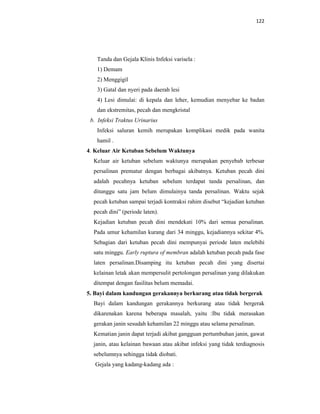 122
Tanda dan Gejala Klinis Infeksi varisela :
1) Demam
2) Menggigil
3) Gatal dan nyeri pada daerah lesi
4) Lesi dimulai: di kepala dan leher, kemudian menyebar ke badan
dan ekstremitas, pecah dan mengkristal
b. Infeksi Traktus Urinarius
Infeksi saluran kemih merupakan komplikasi medik pada wanita
hamil .
4. Keluar Air Ketuban Sebelum Waktunya
Keluar air ketuban sebelum waktunya merupakan penyebab terbesar
persalinan prematur dengan berbagai akibatnya. Ketuban pecah dini
adalah pecahnya ketuban sebelum terdapat tanda persalinan, dan
ditunggu satu jam belum dimulainya tanda persalinan. Waktu sejak
pecah ketuban sampai terjadi kontraksi rahim disebut “kejadian ketuban
pecah dini” (periode laten).
Kejadian ketuban pecah dini mendekati 10% dari semua persalinan.
Pada umur kehamilan kurang dari 34 minggu, kejadiannya sekitar 4%.
Sebagian dari ketuban pecah dini mempunyai periode laten melebihi
satu minggu. Early ruptura of membran adalah ketuban pecah pada fase
laten persalinan.Disamping itu ketuban pecah dini yang disertai
kelainan letak akan mempersulit pertolongan persalinan yang dilakukan
ditempat dengan fasilitas belum memadai.
5. Bayi dalam kandungan gerakannya berkurang atau tidak bergerak
Bayi dalam kandungan gerakannya berkurang atau tidak bergerak
dikarenakan karena beberapa masalah, yaitu :Ibu tidak merasakan
gerakan janin sesudah kehamilan 22 minggu atau selama persalinan.
Kematian janin dapat terjadi akibat gangguan pertumbuhan janin, gawat
janin, atau kelainan bawaan atau akibat infeksi yang tidak terdiagnosis
sebelumnya sehingga tidak diobati.
Gejala yang kadang-kadang ada :
 