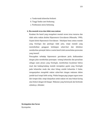 123
a. Tanda-tanda kehamilan berhenti
b. Tinggi fundus uteri berkurang
c. Pembesaran uterus berkurang
6. Ibu muntah terus dan tidak mau makan
Keadaan ibu hamil yang mengalami muntah secara terus menerus dan
tidak nafsu makan disebut Hiperemesis Gravidarum (Manuaba, 1998).
Gejala klinik Hiperemesis Gravidarum : Sekalipun batas antara muntah
yang fisiologis dan patologis tidak jelas, tetapi muntah yang
menimbulkan gangguan kehidupan sehari-hari dan dehidrasi
memberikan petunjuk bahwa wanita hamil telah memerlukan perawatan
yang intensif.
Pencegahan terhadap hiperemesis gravidarum perlu dialksanakan
dengan jalan memberikan penerapan tentang kehamilan dan persalinan
sebagai suatu proses yang fisiologik, memberikan keyakinan bahwa
mual dan kadang-kadang muntah merupakan gejala yang fisiologik
pada kehamilan muda dan akan hilang setalah kehamilan 4 bulan,
menganjurkan mengubah makan sehari-hari dengan makanan dalam
jumlah kecil tetapi lebih sering. Waktu bangun pagi jangan segera turun
dari tempat tidur, tetapi dianjurkan untuk makan roti atau biskuit kering
atau biskuit dengan teh hangat. Makanan yang berminyak dan berlemak
sebaiknya dihindari
Kesimpulan dan Saran
Kesimpulan
 