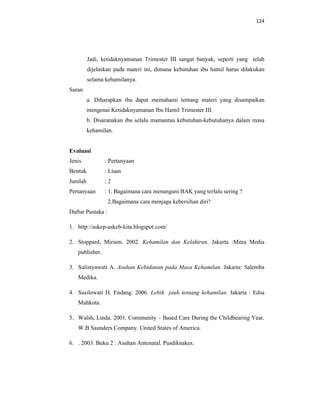 124
Jadi, ketidaknyamanan Trimester III sangat banyak, seperti yang telah
dijelaskan pada materi ini, dimana kebutuhan ibu hamil harus dilakukan
selama kehamilanya.
Saran
a. Diharapkan ibu dapat memahami tentang materi yang disampaikan
mengenai Ketidaknyamanan Ibu Hamil Trimester III.
b. Disaranakan ibu selalu mamantau kebutuhan-kebutuhanya dalam masa
kehamilan.
Evaluasi
Jenis : Pertanyaan
Bentuk : Lisan
Jumlah : 2
Pertanyaan : 1. Bagaimana cara menangani BAK yang terlalu sering ?
2.Bagaimana cara menjaga kebersihan diri?
Daftar Pustaka :
1. http://askep-askeb-kita.blogspot.com/
2. Stoppard, Miriam. 2002. Kehamilan dan Kelahiran. Jakarta :Mitra Media
publisher.
3. Sulistyawati A. Asuhan Kebidanan pada Masa Kehamilan. Jakarta: Salemba
Medika.
4. Susilowati H, Endang. 2006. Lebih jauh tentang kehamilan. Jakarta : Edsa
Mahkota.
5. Walsh, Linda. 2001. Community – Based Care During the Childbearing Year.
W.B Saunders Company. United States of America.
6. . 2003. Buku 2 : Asuhan Antenatal. Pusdiknakes.
 