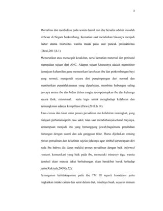 3
Mortalitas dan morbiditas pada wanita hamil dan ibu bersalin adalah masalah
terbesar di Negara berkembang. Kematian saat melahirkan biasanya menjadi
factor utama mortalitas wanita muda pada saat puncak produktivitas
(Dewi,2011;h.1).
Menurunkan atau mencegah kesakitan, serta kematian maternal dan perinatal
merupakan tujuan dari ANC. Adapun tujuan khususnya adalah memonitor
kemajuan kehamilan guna memastikan kesehatan ibu dan perkembangan bayi
yang normal, mengenali secara dini penyimpangan dari normal dan
memberikan penatalaksanaan yang diperlukan, membina hubungan saling
percaya antara ibu dan bidan dalam rangka mempersiapkan ibu dan keluarga
secara fisik, emosional, serta logis untuk menghadapi kelahiran dan
kemungkinan adanya komplikasi (Dewi,2011;h.14).
Rasa cemas dan takut akan proses persalinan dan kelahiran meningkat, yang
menjadi perhatianseperti rasa sakit, luka saat melahirkan,kesehatan bayinya,
kemampuan menjadi ibu yang bertanggung jawab,bagaimana perubahan
hubungan dengan suami dan ada gangguan tidur. Harus dijelaskan tentang
proses persalinan dan kelahiran sejelas-jelasnya agar timbul kepercayaan diri
pada ibu bahwa dia dapat melalui proses persalinan dengan baik informed
consent, komunikasi yang baik pada ibu, memasuki trimester tiga, wanita
kembali akan merasa takut berhubungan akan berakibat buruk terhadap
janin(Rukiyah,2009;h.72).
Penanganan ketidaknyaman pada ibu TM III seperti konstipasi yaitu
tingkatkan intake cairan dan serat dalam diet, misalnya buah, sayuran minum
 