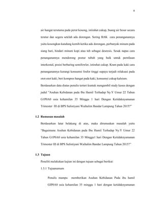 4
air hangat terutama pada perut kosong, istirahat cukup, buang air besar secara
teratur dan segera setelah ada dorongan. Sering BAK cara penanganannya
yaitu kosongkan kandung kemih ketika ada dorongan, perbanyak minum pada
siang hari, hindari minum kopi atau teh sebagai deuresis. Sesak napas cara
penanganannya mendorong postur tubuh yang baik untuk pernfasan
interkostal, posisi berbaring semifowler, istirahat cukup. Kram pada kaki cara
penanganannya kurangi konsumsi fosfor tinggi supaya terjadi relaksasi pada
otot-otot kaki, beri kompres hangat pada kaki, konsumsi cukup kalsium.
Berdasarkan data diatas penulis tertari kuntuk mengambil study kasus dengan
judul ”Asuhan Kebidanan pada Ibu Hamil Terhadap Ny.Y Umur 22 Tahun
G1P0A0 usia kehamilan 35 Minggu 1 hari Dengan Ketidaknyamanan
Trimester III di BPS Sulistiyani Waihalim Bandar Lampung Tahun 2015?”
1.2 Rumusan masalah
Berdasarkan latar belakang di atas, maka dirumuskan masalah yaitu
“Bagaimana Asuhan Kebidanan pada Ibu Hamil Terhadap Ny.Y Umur 22
Tahun G1P0A0 usia kehamilan 35 Minggu1 hari Dengan Ketidaknyamanan
Trimester III di BPS Sulistiyani Waihalim Bandar Lampung Tahun 2015?”
1.3 Tujuan
Peneliti melakukan kajian ini dengan tujuan sebagai berikut:
1.3.1 Tujuanumum
Penulis mampu memberikan Asuhan Kebidanan Pada ibu hamil
GIP0A0 usia kehamilan 35 minggu 1 hari dengan ketidaknyamanan
 
