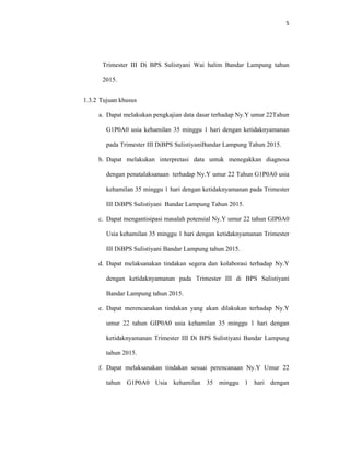 5
Trimester III Di BPS Sulistyani Wai halim Bandar Lampung tahun
2015.
1.3.2 Tujuan khusus
a. Dapat melakukan pengkajian data dasar terhadap Ny.Y umur 22Tahun
G1P0A0 usia kehamilan 35 minggu 1 hari dengan ketidaknyamanan
pada Trimester III DiBPS SulistiyaniBandar Lampung Tahun 2015.
b. Dapat melakukan interpretasi data untuk menegakkan diagnosa
dengan penatalaksanaan terhadap Ny.Y umur 22 Tahun G1P0A0 usia
kehamilan 35 minggu 1 hari dengan ketidaknyamanan pada Trimester
III DiBPS Sulistiyani Bandar Lampung Tahun 2015.
c. Dapat mengantisipasi masalah potensial Ny.Y umur 22 tahun GIP0A0
Usia kehamilan 35 minggu 1 hari dengan ketidaknyamanan Trimester
III DiBPS Sulistiyani Bandar Lampung tahun 2015.
d. Dapat melaksanakan tindakan segera dan kolaborasi terhadap Ny.Y
dengan ketidaknyamanan pada Trimester III di BPS Sulistiyani
Bandar Lampung tahun 2015.
e. Dapat merencanakan tindakan yang akan dilakukan terhadap Ny.Y
umur 22 tahun GIP0A0 usia kehamilan 35 minggu 1 hari dengan
ketidaknyamanan Trimester III Di BPS Sulistiyani Bandar Lampung
tahun 2015.
f. Dapat melaksanakan tindakan sesuai perencanaan Ny.Y Umur 22
tahun G1P0A0 Usia kehamilan 35 minggu 1 hari dengan
 