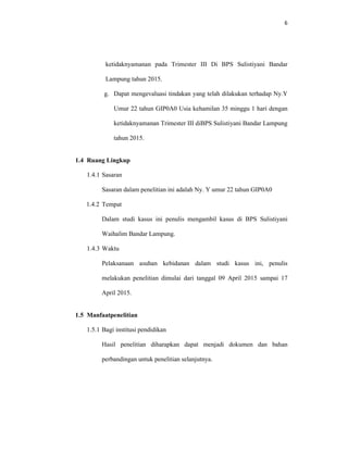 6
ketidaknyamanan pada Trimester III Di BPS Sulistiyani Bandar
Lampung tahun 2015.
g. Dapat mengevaluasi tindakan yang telah dilakukan terhadap Ny.Y
Umur 22 tahun GIP0A0 Usia kehamilan 35 minggu 1 hari dengan
ketidaknyamanan Trimester III diBPS Sulistiyani Bandar Lampung
tahun 2015.
1.4 Ruang Lingkup
1.4.1 Sasaran
Sasaran dalam penelitian ini adalah Ny. Y umur 22 tahun GIP0A0
1.4.2 Tempat
Dalam studi kasus ini penulis mengambil kasus di BPS Sulistiyani
Waihalim Bandar Lampung.
1.4.3 Waktu
Pelaksanaan asuhan kebidanan dalam studi kasus ini, penulis
melakukan penelitian dimulai dari tanggal 09 April 2015 sampai 17
April 2015.
1.5 Manfaatpenelitian
1.5.1 Bagi institusi pendidikan
Hasil penelitian diharapkan dapat menjadi dokumen dan bahan
perbandingan untuk penelitian selanjutnya.
 