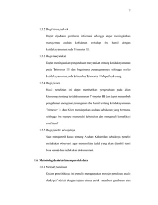 7
1.5.2 Bagi lahan praktek
Dapat dijadikan gambaran informasi sehingga dapat meningkatkan
manajemen asuhan kebidanan terhadap ibu hamil dengan
ketidaknyamanan pada Trimester III.
1.5.3 Bagi masyarakat
Dapat meningkatkan pengetahuan masyarakat tentang ketidaknyamanan
pada Trimester III dan bagaimana penanganannya sehingga resiko
ketidaknyamanan pada kehamilan Trimester III dapat berkurang.
1.5.4 Bagi pasien
Hasil penelitian ini dapat memberikan pengetahuan pada klien
khususnya tentang ketidaknyamanan Trimester III dan dapat menambah
pengalaman mengenai penanganan ibu hamil tentang ketidaknyamanan
Trimester III dan Klien mendapatkan asuhan kebidanan yang bermutu,
sehingga ibu mampu memenuhi kebutuhan dan mengenali komplikasi
saat hamil
1.5.5 Bagi peneliti selanjutnya
Saat mengambil kasus tentang Asuhan Kehamilan sebaiknya peneliti
melakukan observasi agar memastikan judul yang akan diambil nanti
bisa sesuai dan melakukan dokumentasi.
1.6 Metodologidanteknikmemperoleh data
1.6.1 Metode punulisan
Dalam penelitikasus ini penulis menggunakan metode penulisan analis
deskriptif adalah dengan tujuan utama untuk membuat gambaran atau
 