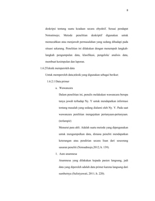 8
deskripsi tentang suatu keadaan secara obyektif. Sesuai pendapat
Notoatmojo; Metode penelitian deskriptif digunakan untuk
memecahkan atau menjawab permasalahan yang sedang dihadapi pada
situasi sekarang. Penelitian ini dilakukan dengan menempuh langkah-
langkah pengumpulan data, klasifikasi, pengelola/ analisis data,
membuat kesimpulan dan laporan.
1.6.2Teknik memperoleh data
Untuk memperoleh data,teknik yang digunakan sebagai berikut:
1.6.2.1 Data primer
a. Wawancara
Dalam penelitian ini, penulis melakukan wawancara berupa
tanya jawab terhadap Ny. Y untuk mendapatkan informasi
tentang masalah yang sedang dialami oleh Ny. Y. Pada saat
wawancara penilitian mengajukan pertanyaan-pertanyaan.
(terlampir)
Menurut para ahli: Adalah suatu metode yang dipergunakan
untuk mengumpulkan data, dimana peneliti mendapatkan
keterangan atau pendirian secara lisan dari seseorang
sasaran peneliti (Notoadmojo,2012; h. 139).
1. Auto anamnesa
Anamnesa yang dilakukan kepada pasien langsung, jadi
data yang diperoleh adalah data primer karena langsung dari
sumbernya (Sulistyawati, 2011; h. 220).
 