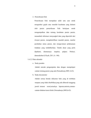 9
2. Pemeriksaan fisik
Pemeriksaan fisik merupakan salah satu cara untuk
mengetahui gejala atau masalah kesehatan yang dialami
oleh pasien pemeriksaan fisik bertujuan untuk
mengumpulkan data tentang kesehatan pasien pasien,
menambah informasi menyangkal data yang diperoleh dari
riwayat pasien, mengidentifikasi masalah pasien, manilai
perubahan status pasien, dan mengevaluasi pelaksanaan
tindakan yang telahdiberikan. Teknik dasar yang perlu
dipahami, diantaranya: inspeksi, palpasi. Perkusi,
danauskultasi (Uliyah, 2011; h. 140).
1.6.2.2 Data sekunder
a. Study pustaka
Adalah metode pengumpulan data dengan mempelajari
catatan tentang pasien yang ada (Notoadmojo,2005; h.63).
b. Study documenter
Adalah semua bentuk dokumen baik yang di terbitkan
maupun yang tidak diterbitkan,yang ada dibawah tanggung
jawab instansi resmi,misalnya laporan,statistic,catatan-
catatan didalam kartu klinik (Notoadmojo,2005;h.62).
 