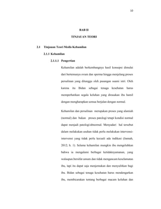 10
BAB II
TINJAUAN TEORI
2.1 Tinjauan Teori Medis Kehamilan
2.1.1 Kehamilan
2.1.1.1 Pengertian
Kehamilan adalah berkembangnya hasil konsepsi dimulai
dari bertemunya ovum dan sperma hingga menjelang proses
persalinan yang ditunggu oleh pasangan suami istri. Oleh
karena itu Bidan sebagai tenaga kesehatan harus
memperhatikan segala keluhan yang dirasakan ibu hamil
dengan mengharapkan semua berjalan dengan normal.
Kehamilan dan persalinan merupakan proses yang alamiah
(normal) dan bukan proses patologi tetapi kondisi normal
dapat menjadi patologi/abnormal. Menyadari hal tersebut
dalam melakukan asuhan tidak perlu melakukan intervensi-
intervensi yang tidak perlu kecuali ada indikasi (Jannah,
2012; h. 1). Selama kehamilan mungkin ibu mengeluhkan
bahwa ia mengalami berbagai ketidaknyamanan, yang
walaupun bersifat umum dan tidak mengancam keselamatan
ibu, tapi itu dapat saja menjemukan dan menyulitkan bagi
ibu. Bidan sebagai tenaga kesehatan harus mendengarkan
ibu, membicarakan tentang berbagai macam keluhan dan
 