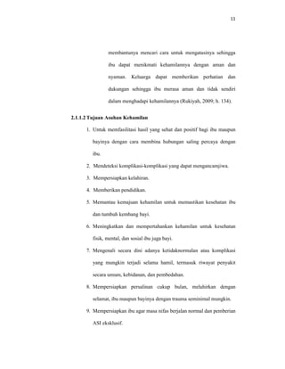 11
membantunya mencari cara untuk mengatasinya sehingga
ibu dapat menikmati kehamilannya dengan aman dan
nyaman. Keluarga dapat memberikan perhatian dan
dukungan sehingga ibu merasa aman dan tidak sendiri
dalam menghadapi kehamilannya (Rukiyah, 2009; h. 134).
2.1.1.2 Tujuan Asuhan Kehamilan
1. Untuk memfasilitasi hasil yang sehat dan positif bagi ibu maupun
bayinya dengan cara membina hubungan saling percaya dengan
ibu.
2. Mendeteksi komplikasi-komplikasi yang dapat mengancamjiwa.
3. Mempersiapkan kelahiran.
4. Memberikan pendidikan.
5. Memantau kemajuan kehamilan untuk memastikan kesehatan ibu
dan tumbuh kembang bayi.
6. Meningkatkan dan mempertahankan kehamilan untuk kesehatan
fisik, mental, dan sosial ibu juga bayi.
7. Mengenali secara dini adanya ketidaknormalan atau komplikasi
yang mungkin terjadi selama hamil, termasuk riwayat penyakit
secara umum, kebidanan, dan pembedahan.
8. Mempersiapkan persalinan cukup bulan, melahirkan dengan
selamat, ibu maupun bayinya dengan trauma seminimal mungkin.
9. Mempersiapkan ibu agar masa nifas berjalan normal dan pemberian
ASI eksklusif.
 