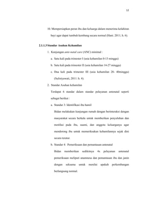 12
10. Mempersiapkan peran ibu dan keluarga dalam menerima kelahiran
bayi agar dapat tumbuh kembang secara normal (Hani. 2011; h. 6).
2.1.1.3 Standar Asuhan Kehamilan
1. Kunjungan ante-natal care (ANC) minimal :
a. Satu kali pada trimester I (usia kehamilan 0-13 minggu)
b. Satu kali pada trimester II (usia kehamilan 14-27 minggu)
c. Dua kali pada trimester III (usia kehamilan 28- 40minggu)
(Sulistyawati, 2011: h. 4).
2. Standar Asuhan kehamilan
Terdapat 6 standar dalam standar pelayanan antenatal seperti
sebagai berikut :
a. Standar 3: Identifikasi ibu hamil
Bidan melakukan kunjungan rumah dengan berinteraksi dengan
masyarakat secara berkala untuk memberikan penyuluhan dan
motifasi pada ibu, suami, dan anggota keluarganya agar
mendorong ibu untuk memeriksakan kehamilannya sejak dini
secara teratur.
b. Standar 4: Pemeriksaan dan pemantauan antenatal
Bidan memberikan sedikitnya 4x pelayanan antenatal
pemeriksaan meliputi anamnesa dan pemantauan ibu dan janin
dengan seksama untuk menilai apakah perkembangan
berlangsung normal.
 