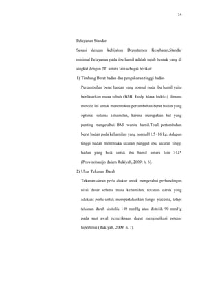 14
Pelayanan Standar
Sesuai dengan kebijakan Departemen Kesehatan,Standar
minimal Pelayanan pada ibu hamil adalah tujuh bentuk yang di
singkat dengan 7T, antara lain sebagai berikut:
1) Timbang Berat badan dan pengukuran tinggi badan
Pertambahan berat bardan yang normal pada ibu hamil yaitu
berdasarkan masa tubuh (BMI: Body Masa Indeks) dimana
metode ini untuk menentukan pertambahan berat badan yang
optimal selama kehamilan, karena merupakan hal yang
penting mengetahui BMI wanita hamil.Total pertambahan
berat badan pada kehamilan yang normal11,5 -16 kg. Adapun
tinggi badan menentuka ukuran panggul ibu, ukuran tinggi
badan yang baik untuk ibu hamil antara lain >145
(Prawirohardjo dalam Rukiyah, 2009; h. 6).
2) Ukur Tekanan Darah
Tekanan darah perlu diukur untuk mengetahui perbandingan
nilai dasar selama masa kehamilan, tekanan darah yang
adekuat perlu untuk mempertahankan fungsi placenta, tetapi
tekanan darah sisitolik 140 mmHg atau distolik 90 mmHg
pada saat awal pemeriksaan dapat mengindikasi potensi
hipertensi (Rukiyah, 2009; h. 7).
 