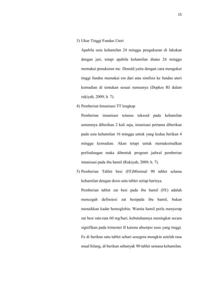 15
3) Ukur Tinggi Fundus Uteri
Apabila usia kehamilan 24 minggu pengukuran di lakukan
dengan jari, tetapi apabila kehamilan diatas 24 minggu
memakai penukuran mc. Donald yaitu dengan cara mengukur
tinggi fundus memakai cm dari atas simfisis ke fundus uteri
kemudian di tentukan sesuai rumusnya (Depkes RI dalam
rukiyah, 2009; h. 7).
4) Pemberian Imunisasi TT lengkap
Pemberian imunisasi tetanus teksoid pada kehamilan
umumnya diberikan 2 kali saja, imunisasi pertama diberikan
pada usia kehamilan 16 minggu untuk yang kedua berikan 4
minggu kemudian. Akan tetapi untuk memaksimalkan
perlindungan maka dibentuk program jadwal pemberian
imunisasi pada ibu hamil (Rukiyah, 2009; h. 7).
5) Pemberian Tablet besi (FE)Minimal 90 tablet selama
kehamilan dengan dosis satu tablet setiap harinya.
Pemberian tablet zat besi pada ibu hamil (FE) adalah
mencegah definsiesi zat besipada ibu hamil, bukan
menaikkan kadar hemoglobin. Wanita hamil perlu menyerap
zat besi rata-rata 60 mg/hari, kebutuhannya meningkat secara
signifikan pada trimester II karena absorpsi usus yang tinggi.
Fe di berikan satu tablet sehari sesegera mungkin setelah rasa
mual hilang, di berikan sebanyak 90 tablet semasa kehamilan.
 