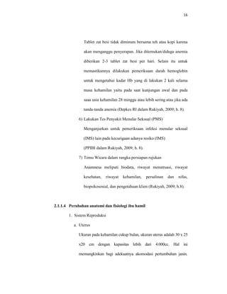 16
Tablet zat besi tidak diminum bersama teh atau kopi karena
akan menganggu penyerapan. Jika ditemukan/diduga anemia
diberikan 2-3 tablet zat besi per hari. Selain itu untuk
memastikannya dilakukan pemeriksaan darah hemoglobin
untuk mengetahui kadar Hb yang di lakukan 2 kali selama
masa kehamilan yaitu pada saat kunjungan awal dan pada
saaa usia kehamilan 28 minggu atau lebih sering atau jika ada
tanda-tanda anemia (Depkes RI dalam Rukiyah, 2009; h. 8).
6) Lakukan Tes Penyakit Menular Seksual (PMS)
Menganjurkan untuk pemeriksaan infeksi menular seksual
(IMS) lain pada kecurigaan adanya resiko (IMS)
(PPIBI dalam Rukiyah, 2009; h. 8).
7) Temu Wicara dalam rangka persiapan rujukan
Anamnesa meliputi biodata, riwayat menstruasi, riwayat
kesehatan, riwayat kehamilan, persalinan dan nifas,
biopsikososial, dan pengetahuan klien (Rukiyah, 2009; h.8).
2.1.1.4 Perubahan anatomi dan fisiologi ibu hamil
1. Sistem Reproduksi
a. Uterus
Ukuran pada kehamilan cukup bulan, ukuran uterus adalah 30 x 25
x20 cm dengan kapasitas lebih dari 4.000cc. Hal ini
memungkinkan bagi adekuatnya akomodasi pertumbuhan janin.
 