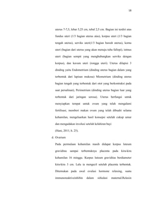 18
uterus 7-7,5, lebar 5,25 cm, tebal 2,5 cm. Bagian ini terdiri atas
fundus uteri (1/3 bagian uterus atas), korpus uteri (1/3 bagian
tengah uterus), serviks uteri(1/3 bagian bawah uterus), kornu
uteri (bagian dari uterus yang akan menuju tuba fallopi), istmus
uteri (bagian sempit yang menghubungkan serviks dengan
korpus), dan kavum uteri (rongga uteri). Uterus dilapisi 3
dinding yaitu Endometrium (dinding uterus bagian dalam yang
terbentuk dari lapisan mukosa) Miometrium (dinding uterus
bagian tengah yang terbentuk dari otot yang berkontraksi pada
saat persalinan), Perimetrium (dinding uterus bagian luar yang
terbentuk dari jaringan serosa). Uterus berfungsi untuk
menyiapkan tempat untuk ovum yang telah mengalami
fertilisasi, memberi makan ovum yang telah dibuahi selama
kehamilan, mengeluarkan hasil konsepsi setelah cukup umur
dan mengadakan involusi setelah kelahiran bayi
(Hani, 2011; h. 25).
d. Ovarium
Pada permulaan kehamilan masih didapat korpus luteum
graviditas sampai terbentuknya placenta pada kira-kira
kehamilan 16 minggu. Kurpus luteum graviditas berdiameter
kira-kira 3 cm. Lalu ia mengecil setelah placenta terbentuk.
Ditemukan pada awal ovulasi hormone relaxing, suatu
immunoreaktiveinhibin dalam sirkulasi maternal.Relaxin
 