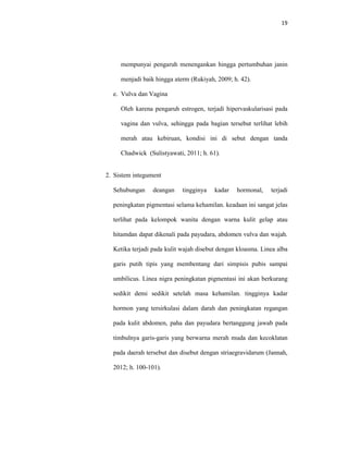 19
mempunyai pengaruh menengankan hingga pertumbuhan janin
menjadi baik hingga aterm (Rukiyah, 2009; h. 42).
e. Vulva dan Vagina
Oleh karena pengaruh estrogen, terjadi hipervaskularisasi pada
vagina dan vulva, sehingga pada bagian tersebut terlihat lebih
merah atau kebiruan, kondisi ini di sebut dengan tanda
Chadwick (Sulistyawati, 2011; h. 61).
2. Sistem integument
Sehubungan deangan tingginya kadar hormonal, terjadi
peningkatan pigmentasi selama kehamilan. keadaan ini sangat jelas
terlihat pada kelompok wanita dengan warna kulit gelap atau
hitamdan dapat dikenali pada payudara, abdomen vulva dan wajah.
Ketika terjadi pada kulit wajah disebut dengan kloasma. Linea alba
garis putih tipis yang membentang dari simpisis pubis sampai
umbilicus. Linea nigra peningkatan pigmentasi ini akan berkurang
sedikit demi sedikit setelah masa kehamilan. tingginya kadar
hormon yang tersirkulasi dalam darah dan peningkatan regangan
pada kulit abdomen, paha dan payudara bertanggung jawab pada
timbulnya garis-garis yang berwarna merah muda dan kecoklatan
pada daerah tersebut dan disebut dengan striaegravidarum (Jannah,
2012; h. 100-101).
 