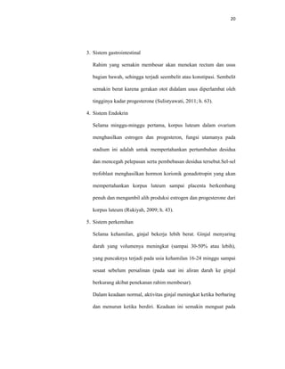 20
3. Sistem gastrointestinal
Rahim yang semakin membesar akan menekan rectum dan usus
bagian bawah, sehingga terjadi seembelit atau konstipasi. Sembelit
semakin berat karena gerakan otot didalam usus diperlambat oleh
tingginya kadar progesterone (Sulistyawati, 2011; h. 63).
4. Sistem Endokrin
Selama minggu-minggu pertama, korpus luteum dalam ovarium
menghasilkan estrogen dan progesteron, fungsi utamanya pada
stadium ini adalah untuk mempertahankan pertumbuhan desidua
dan mencegah pelepasan serta pembebasan desidua tersebut.Sel-sel
trofoblast menghasilkan hormon korionik gonadotropin yang akan
mempertahankan korpus luteum sampai placenta berkembang
penuh dan mengambil alih produksi estrogen dan progesterone dari
korpus luteum (Rukiyah, 2009; h. 43).
5. Sistem perkemihan
Selama kehamilan, ginjal bekerja lebih berat. Ginjal menyaring
darah yang volumenya meningkat (sampai 30-50% atau lebih),
yang puncaknya terjadi pada usia kehamilan 16-24 minggu sampai
sesaat sebelum persalinan (pada saat ini aliran darah ke ginjal
berkurang akibat penekanan rahim membesar).
Dalam keadaan normal, aktivitas ginjal meningkat ketika berbaring
dan menurun ketika berdiri. Keadaan ini semakin menguat pada
 