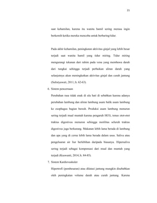 21
saat kehamilan, karena itu wanita hamil sering merasa ingin
berkemih ketika mereka mencoba untuk berbaring/tidur.
Pada akhir kehamilan, peningkatan aktivitas ginjal yang lebih besar
terjadi saat wanita hamil yang tidur miring. Tidur miring
mengurangi tekanan dari rahim pada vena yang membawa darah
dari tungkai sehingga terjadi perbaikan aliran darah yang
selanjutnya akan meningkatkan aktivitas ginjal dan curah jantung
(Sulistyawati, 2011; h. 62-63).
6. Sistem pencernaan
Perubahan rasa tidak enak di ulu hati di sebabkan karena adanya
perubahan lambung dan aliran lambung asam balik asam lambung
ke esophagus bagian bawah. Produksi asam lambung menurun
sering terjadi mual muntah karena pengaruh HCG, tonus otot-otot
traktus digestivus menurun sehingga motilitas seluruh traktus
digestivus juga berkurang. Makanan lebih lama berada di lambung
dan apa yang di cerna lebih lama berada dalam usus. Saliva atau
pengeluaran air liur berlebihan daripada biasanya. Hipersaliva
sering terjadi sebagai kompensasi dari mual dan muntah yang
terjadi (Kuswanti, 2014; h. 84-85).
7. Sistem Kardiovaskuler
Hipertrofi (pembesaran) atau dilatasi jantung mungkin disebabkan
oleh peningkatan volume darah atau curah jantung. Karena
 