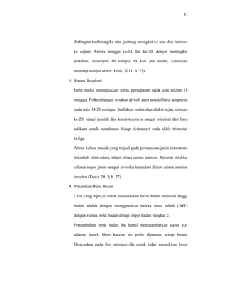 22
diafragma terdorong ke atas, jantung terangkat ke atas dan berotasi
ke depan; Antara minggu ke-14 dan ke-20, denyut meningkat
perlahan, mencapai 10 sampai 15 kali per menit, kemudian
menetap sampai aterm (Hani, 2011; h. 57).
8. Sistem Respirasi
Janin mulai menunjukkan gerak pernapasan sejak usia sekitar 18
minggu. Perkembangan struktur alveoli paru sendiri baru sempurna
pada usia 24-26 minggu. Surfaktan mulai diproduksi sejak minggu
ke-20, tetapi jumlah dan konsistensinya sangat minimal dan baru
adekuat untuk pertahanan hidup ekstrauteri pada akhir trimester
ketiga.
Aliran keluar masuk yang terjadi pada pernapasan janin intrauterin
bukanlah alirn udara, tetapi aliran cairan amnion. Seluruh struktur
saluran napas janin sampai alveolus terendam dalam cairan amnion
tersebut (Dewi, 2011; h. 77).
9. Perubahan Berat Badan
Cara yang dipakai untuk menentukan berat badan menurut tinggi
badan adalah dengan menggunakan indeks masa tubuh (IMT)
dengan rumus berat badan dibagi tinggi badan pangkat 2.
Pertumbuhan berat badan ibu hamil menggambarkan status gizi
selama hamil, Oleh karena itu perlu dipantau setiap bulan.
Disarankan pada ibu primigravida untuk tidak menaikkan berat
 