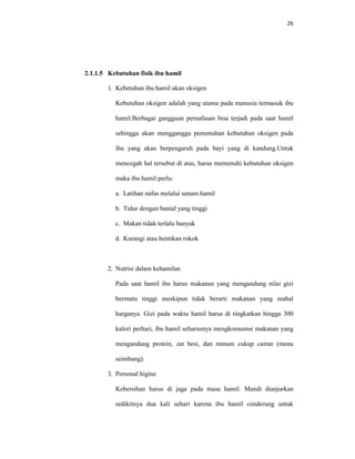 26
2.1.1.5 Kebutuhan fisik ibu hamil
1. Kebetuhan ibu hamil akan oksigen
Kebutuhan oksigen adalah yang utama pada manusia termasuk ibu
hamil.Berbagai gangguan pernafasan bisa terjadi pada saat hamil
sehingga akan mengganggu pemenuhan kebutuhan oksigen pada
ibu yang akan berpengaruh pada bayi yang di kandung.Untuk
mencegah hal tersebut di atas, harus memenuhi kebutuhan oksigen
maka ibu hamil perlu:
a. Latihan nafas melalui senam hamil
b. Tidur dengan bantal yang tinggi
c. Makan tidak terlalu banyak
d. Kurangi atau hentikan rokok
2. Nutrisi dalam kehamilan
Pada saat hamil ibu harus makanan yang mengandung nilai gizi
bermutu tinggi meskipun tidak berarti makanan yang mahal
harganya. Gizi pada waktu hamil harus di tingkatkan hingga 300
kalori perhari, ibu hamil seharusnya mengkonsumsi makanan yang
mengandung protein, zat besi, dan minum cukup cairan (menu
seimbang).
3. Personal higine
Kebersihan harus di jaga pada masa hamil. Mandi dianjurkan
sedikitnya dua kali sehari karena ibu hamil cenderung untuk
 