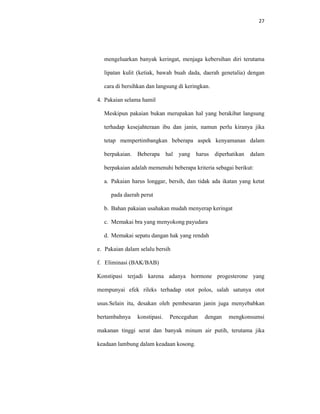 27
mengeluarkan banyak keringat, menjaga kebersihan diri terutama
lipatan kulit (ketiak, bawah buah dada, daerah genetalia) dengan
cara di bersihkan dan langsung di keringkan.
4. Pakaian selama hamil
Meskipun pakaian bukan merupakan hal yang berakibat langsung
terhadap kesejahteraan ibu dan janin, namun perlu kiranya jika
tetap mempertimbangkan beberapa aspek kenyamanan dalam
berpakaian. Beberapa hal yang harus diperhatikan dalam
berpakaian adalah memenuhi beberapa kriteria sebagai berikut:
a. Pakaian harus longgar, bersih, dan tidak ada ikatan yang ketat
pada daerah perut
b. Bahan pakaian usahakan mudah menyerap keringat
c. Memakai bra yang menyokong payudara
d. Memakai sepatu dangan hak yang rendah
e. Pakaian dalam selalu bersih
f. Eliminasi (BAK/BAB)
Konstipasi terjadi karena adanya hormone progesterone yang
mempunyai efek rileks terhadap otot polos, salah satunya otot
usus.Selain itu, desakan oleh pembesaran janin juga menyebabkan
bertambahnya konstipasi. Pencegahan dengan mengkonsumsi
makanan tinggi serat dan banyak minum air putih, terutama jika
keadaan lambung dalam keadaan kosong.
 